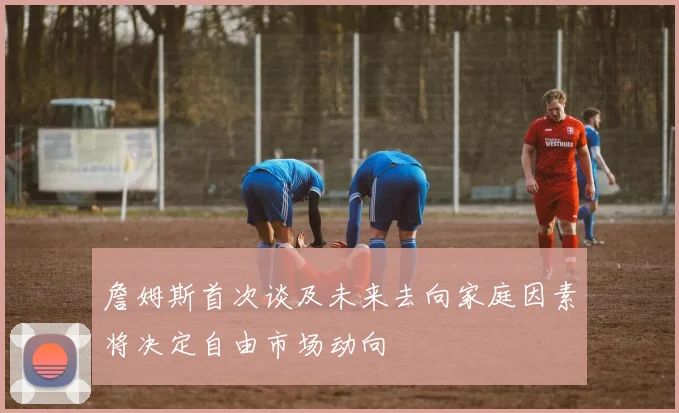 詹姆斯首次谈及未来去向家庭因素将决定自由市场动向
