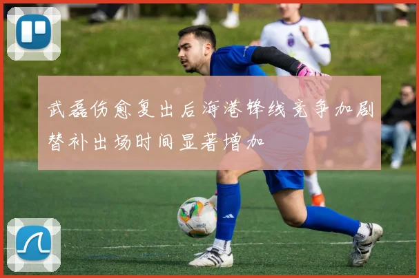 武磊伤愈复出后海港锋线竞争加剧替补出场时间显著增加