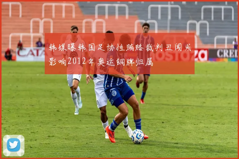 韩媒曝韩国足协性贿赂裁判丑闻或影响2012年奥运铜牌归属