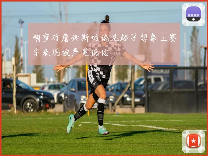 湖蜜对詹姆斯的偏见超乎想象上赛季表现被严重低估