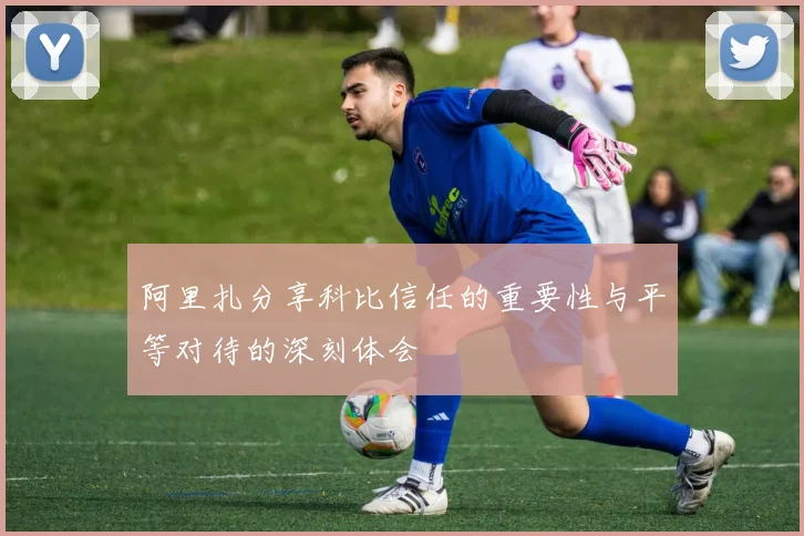 阿里扎分享科比信任的重要性与平等对待的深刻体会