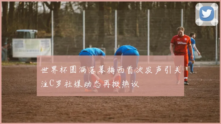 世界杯圆满落幕梅西首次发声引关注C罗社媒动态再掀热议