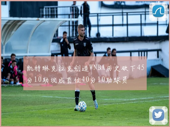 凯特琳克拉克创造WNBA历史砍下45分10助攻成首位40分10助球员