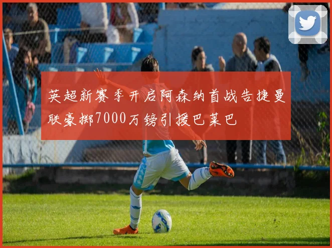 英超新赛季开启阿森纳首战告捷曼联豪掷7000万镑引援巴莱巴