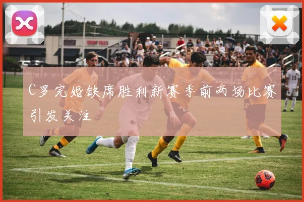 C罗完婚缺席胜利新赛季前两场比赛引发关注