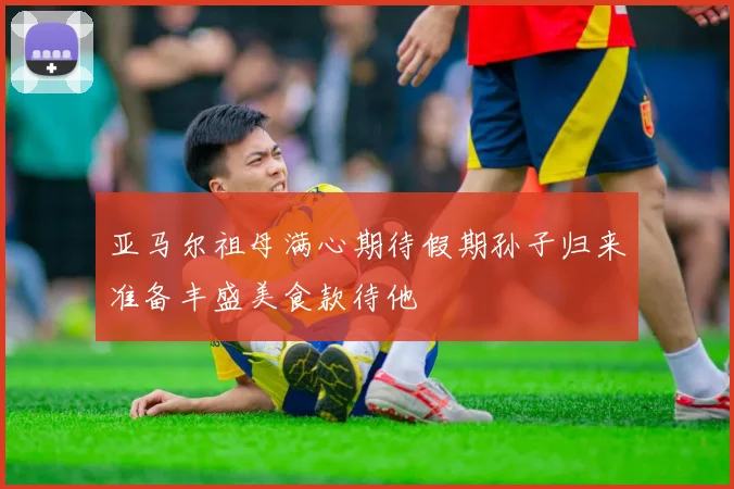 亚马尔祖母满心期待假期孙子归来准备丰盛美食款待他