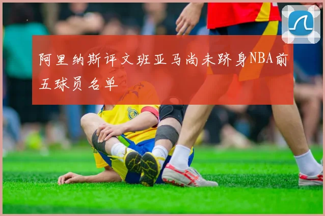 阿里纳斯评文班亚马尚未跻身NBA前五球员名单