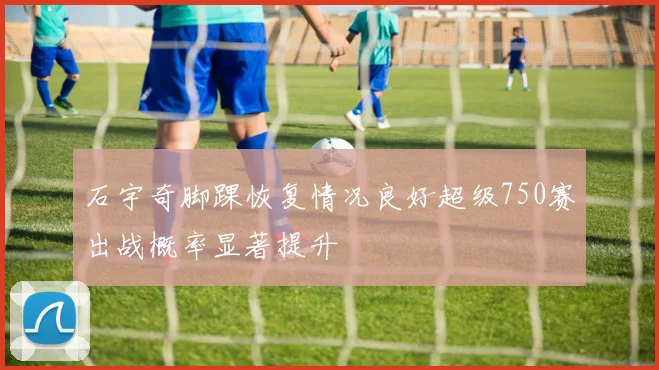 石宇奇脚踝恢复情况良好超级750赛出战概率显著提升