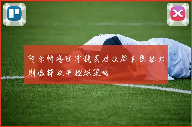阿尔特塔防守稳固进攻犀利图赫尔则选择放弃控球策略