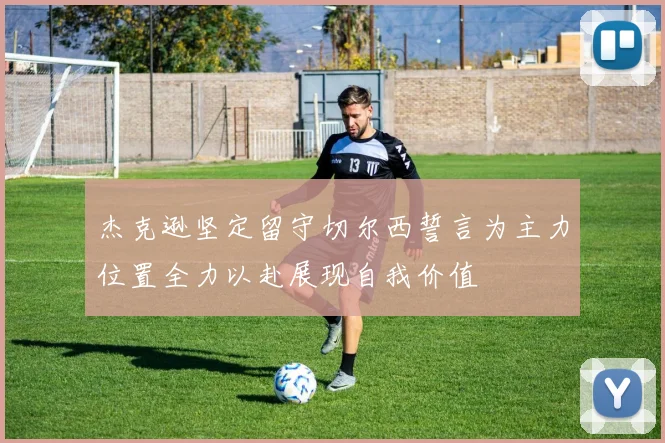 杰克逊坚定留守切尔西誓言为主力位置全力以赴展现自我价值